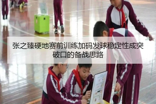 张之臻硬地赛前训练加码发球稳定性成突破口的备战思路